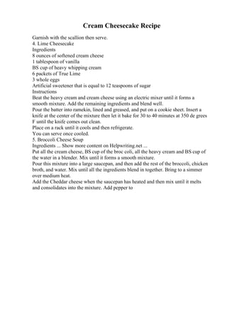 Cream Cheesecake Recipe
Garnish with the scallion then serve.
4. Lime Cheesecake
Ingredients
8 ounces of softened cream cheese
1 tablespoon of vanilla
ВЅ cup of heavy whipping cream
6 packets of True Lime
3 whole eggs
Artificial sweetener that is equal to 12 teaspoons of sugar
Instructions
Beat the heavy cream and cream cheese using an electric mixer until it forms a
smooth mixture. Add the remaining ingredients and blend well.
Pour the batter into ramekin, lined and greased, and put on a cookie sheet. Insert a
knife at the center of the mixture then let it bake for 30 to 40 minutes at 350 de grees
F until the knife comes out clean.
Place on a rack until it cools and then refrigerate.
You can serve once cooled.
5. Broccoli Cheese Soup
Ingredients ... Show more content on Helpwriting.net ...
Put all the cream cheese, ВЅ cup of the broc coli, all the heavy cream and ВЅ cup of
the water in a blender. Mix until it forms a smooth mixture.
Pour this mixture into a large saucepan, and then add the rest of the broccoli, chicken
broth, and water. Mix until all the ingredients blend in together. Bring to a simmer
over medium heat.
Add the Cheddar cheese when the saucepan has heated and then mix until it melts
and consolidates into the mixture. Add pepper to
 