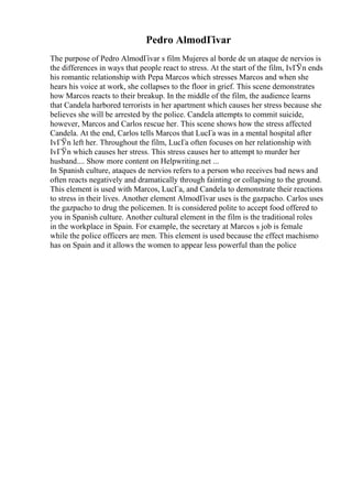 Pedro AlmodГіvar
The purpose of Pedro AlmodГіvar s film Mujeres al borde de un ataque de nervios is
the differences in ways that people react to stress. At the start of the film, IvГЎn ends
his romantic relationship with Pepa Marcos which stresses Marcos and when she
hears his voice at work, she collapses to the floor in grief. This scene demonstrates
how Marcos reacts to their breakup. In the middle of the film, the audience learns
that Candela harbored terrorists in her apartment which causes her stress because she
believes she will be arrested by the police. Candela attempts to commit suicide,
however, Marcos and Carlos rescue her. This scene shows how the stress affected
Candela. At the end, Carlos tells Marcos that LucГa was in a mental hospital after
IvГЎn left her. Throughout the film, LucГa often focuses on her relationship with
IvГЎn which causes her stress. This stress causes her to attempt to murder her
husband.... Show more content on Helpwriting.net ...
In Spanish culture, ataques de nervios refers to a person who receives bad news and
often reacts negatively and dramatically through fainting or collapsing to the ground.
This element is used with Marcos, LucГa, and Candela to demonstrate their reactions
to stress in their lives. Another element AlmodГіvar uses is the gazpacho. Carlos uses
the gazpacho to drug the policemen. It is considered polite to accept food offered to
you in Spanish culture. Another cultural element in the film is the traditional roles
in the workplace in Spain. For example, the secretary at Marcos s job is female
while the police officers are men. This element is used because the effect machismo
has on Spain and it allows the women to appear less powerful than the police
 