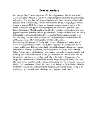 Zeitoun Analysis
In a passage from Zeitoun, pages 148 150, Dave Eggers describes the time when
Zeitoun s brother, Ahmad, used a street camera to see his family that lives thousands
miles away. This anecdote builds Ahmad s caring and protective personality which
becomes a key factor during Zeitoun s imprisonment. In the passage, Egger portrays
Ahmad in a admirable light to show his character, uses an image to appeal to the
reader s emotions, and applies diction to symbolize Ahmad as a guardian angel.
In this flashback of Ahmad watching them for five minutes, grinning the whole time,
Eggers introduces Ahmad s constant protection and strong affection toward his family
to the readers. Ahmad s role in the story, as an older brother, is emphasized as he
becomes a key character as he searches for Zeitoun during the Katrina disaster in
2005. As Zeitoun ... Show more content on Helpwriting.net ...
In the picture, Zeitoun and his family looks in every direction and had no idea of
where their overwatching relative was, but this represents the connection between
Ahmad and Zeitoun. Throughout the book, Ahmad is always looking over everyone
in his family, and most of the time, they never noticed the caring acts of Ahmad.
While Zeitoun was in jail, his brother was awake every night, contacting people, and
working hard to know his brother is safe, yet the entire time Zeitoun never realized
the protective actions of his brother, much like in the picture. The addition of an
image also shows the emotional side of Ahmad. Simply seeing his family in a video
of a street corner meant so much to him, demonstrating how much Ahmad values his
family. This emotion that Ahmad felt connects his feelings to the audience, allowing
the reader to understand and sympathizes the pain Ahmad experiences. Going to the
street corner was a simple act for Zeitoun, but it meant so much more to
 