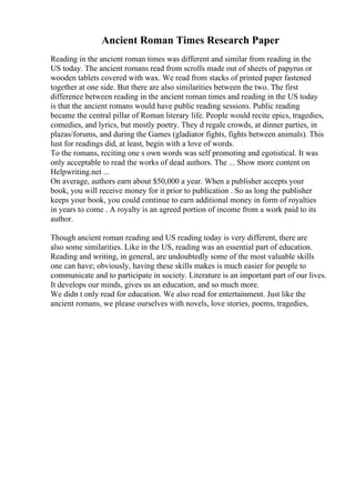 Ancient Roman Times Research Paper
Reading in the ancient roman times was different and similar from reading in the
US today. The ancient romans read from scrolls made out of sheets of papyrus or
wooden tablets covered with wax. We read from stacks of printed paper fastened
together at one side. But there are also similarities between the two. The first
difference between reading in the ancient roman times and reading in the US today
is that the ancient romans would have public reading sessions. Public reading
became the central pillar of Roman literary life. People would recite epics, tragedies,
comedies, and lyrics, but mostly poetry. They d regale crowds, at dinner parties, in
plazas/forums, and during the Games (gladiator fights, fights between animals). This
lust for readings did, at least, begin with a love of words.
To the romans, reciting one s own words was self promoting and egotistical. It was
only acceptable to read the works of dead authors. The ... Show more content on
Helpwriting.net ...
On average, authors earn about $50,000 a year. When a publisher accepts your
book, you will receive money for it prior to publication . So as long the publisher
keeps your book, you could continue to earn additional money in form of royalties
in years to come . A royalty is an agreed portion of income from a work paid to its
author.
Though ancient roman reading and US reading today is very different, there are
also some similarities. Like in the US, reading was an essential part of education.
Reading and writing, in general, are undoubtedly some of the most valuable skills
one can have; obviously, having these skills makes is much easier for people to
communicate and to participate in society. Literature is an important part of our lives.
It develops our minds, gives us an education, and so much more.
We didn t only read for education. We also read for entertainment. Just like the
ancient romans, we please ourselves with novels, love stories, poems, tragedies,
 