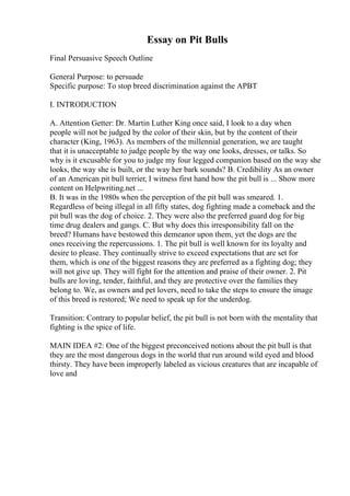 Essay on Pit Bulls
Final Persuasive Speech Outline
General Purpose: to persuade
Specific purpose: To stop breed discrimination against the APBT
I. INTRODUCTION
A. Attention Getter: Dr. Martin Luther King once said, I look to a day when
people will not be judged by the color of their skin, but by the content of their
character (King, 1963). As members of the millennial generation, we are taught
that it is unacceptable to judge people by the way one looks, dresses, or talks. So
why is it excusable for you to judge my four legged companion based on the way she
looks, the way she is built, or the way her bark sounds? B. Credibility As an owner
of an American pit bull terrier, I witness first hand how the pit bull is ... Show more
content on Helpwriting.net ...
B. It was in the 1980s when the perception of the pit bull was smeared. 1.
Regardless of being illegal in all fifty states, dog fighting made a comeback and the
pit bull was the dog of choice. 2. They were also the preferred guard dog for big
time drug dealers and gangs. C. But why does this irresponsibility fall on the
breed? Humans have bestowed this demeanor upon them, yet the dogs are the
ones receiving the repercussions. 1. The pit bull is well known for its loyalty and
desire to please. They continually strive to exceed expectations that are set for
them, which is one of the biggest reasons they are preferred as a fighting dog; they
will not give up. They will fight for the attention and praise of their owner. 2. Pit
bulls are loving, tender, faithful, and they are protective over the families they
belong to. We, as owners and pet lovers, need to take the steps to ensure the image
of this breed is restored; We need to speak up for the underdog.
Transition: Contrary to popular belief, the pit bull is not born with the mentality that
fighting is the spice of life.
MAIN IDEA #2: One of the biggest preconceived notions about the pit bull is that
they are the most dangerous dogs in the world that run around wild eyed and blood
thirsty. They have been improperly labeled as vicious creatures that are incapable of
love and
 