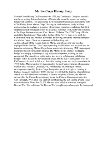 Marine Corps History Essay
Marine Corps History On November 10, 1775, the Continental Congress passed a
resolution stating that two battalions of Marines be raised for service as landing
forces with the fleet. This established the Continental Marines and marked the birth
of the United States Marine Corps. Serving on land and at sea, early Marines
distinguished themselves in a number of important operations, including their first
amphibious raid on foreign soil in the Bahamas in March 1776, under the command
of the Corps first commandant, Capt. Samuel Nicholas. The 1783 Treaty of Paris
ended the Revolutionary War and as the last of the Navy s ships were sold, the
Continental Navy and Marines disbanded. Following the formal re establishment of
the Marine Corps... Show more content on Helpwriting.net ...
At the outbreak of the Korean War, no Marine unit of any size was based or
deployed in the Far East. The Corps supporting establishment was so small and its
tasks for maintaining Marine Corps bases so extensive that many FMF troops spent
more time housekeeping than training. The Marine Corps share of the federal
budget was simply not enough to buy adequate manpower, training, or new
equipment. The main threat to the nation was seen in inflation and unbalanced
budgets rather than in the Soviet armed forces. On the eve of the Korean War, the
FMF seemed doomed to fall to six battalion landing teams and twelve squadrons in
1950. While Marine units were taking part in the post war occupation of Japan and
North China, studies at Quantico, Va., concentrated on attaining a vertical
envelopment capability for the Corps through the use of helicopters. Landing at
Inchon, Korea, in September 1950, Marines proved that the doctrine of amphibious
assault was still viable and necessary. After the recapture of Seoul, the Marines
advanced to the Chosin Reservoir only to see the Chinese Communists enter the
war. In March, 1955, after five years of hard fighting, the last Marine ground forces
were withdrawn. More than 25,000 Marines were killed or wounded during the
Korean War. The realities of the Korean War brought major changes in the basing and
 
