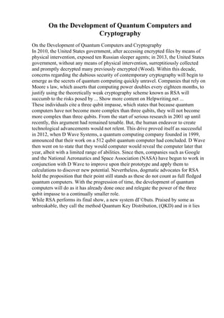On the Development of Quantum Computers and
Cryptography
On the Development of Quantum Computers and Cryptography
In 2010, the United States government, after accessing encrypted files by means of
physical intervention, exposed ten Russian sleeper agents; in 2013, the United States
government, without any means of physical intervention, surreptitiously collected
and promptly decrypted many previously encrypted (Wood). Within this decade,
concerns regarding the dubious security of contemporary cryptography will begin to
emerge as the secrets of quantum computing quickly unravel. Companies that rely on
Moore s law, which asserts that computing power doubles every eighteen months, to
justify using the theoretically weak cryptography scheme known as RSA will
succumb to the risks posed by ... Show more content on Helpwriting.net ...
These individuals cite a three qubit impasse, which states that because quantum
computers have not become more complex than three qubits, they will not become
more complex than three qubits. From the start of serious research in 2001 up until
recently, this argument had remained tenable. But, the human endeavor to create
technological advancements would not relent. This drive proved itself as successful
in 2012, when D Wave Systems, a quantum computing company founded in 1999,
announced that their work on a 512 qubit quantum computer had concluded. D Wave
then went on to state that they would computer would reveal the computer later that
year, albeit with a limited range of abilities. Since then, companies such as Google
and the National Aeronautics and Space Association (NASA) have begun to work in
conjunction with D Wave to improve upon their prototype and apply them to
calculations to discover new potential. Nevertheless, dogmatic advocates for RSA
hold the proposition that their point still stands as these do not count as full fledged
quantum computers. With the progression of time, the development of quantum
computers will do as it has already done once and relegate the power of the three
qubit impasse to a continually smaller role.
While RSA performs its final show, a new system dГ©buts. Praised by some as
unbreakable, they call the method Quantum Key Distribution, (QKD) and in it lies
 