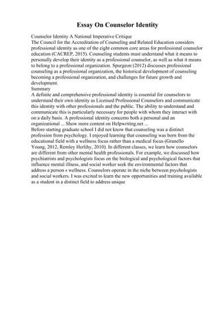 Essay On Counselor Identity
Counselor Identity A National Imperative Critique
The Council for the Accreditation of Counseling and Related Education considers
professional identity as one of the eight common core areas for professional counselor
education (CACREP, 2015). Counseling students must understand what it means to
personally develop their identity as a professional counselor, as well as what it means
to belong to a professional organization. Spurgeon (2012) discusses professional
counseling as a professional organization, the historical development of counseling
becoming a professional organization, and challenges for future growth and
development.
Summary
A definite and comprehensive professional identity is essential for counselors to
understand their own identity as Licensed Professional Counselors and communicate
this identity with other professionals and the public. The ability to understand and
communicate this is particularly necessary for people with whom they interact with
on a daily basis. A professional identity concerns both a personal and an
organizational ... Show more content on Helpwriting.net ...
Before starting graduate school I did not know that counseling was a distinct
profession from psychology. I enjoyed learning that counseling was born from the
educational field with a wellness focus rather than a medical focus (Granello
Young, 2012, Remley Herlihy, 2010). In different classes, we learn how counselors
are different from other mental health professionals. For example, we discussed how
psychiatrists and psychologists focus on the biological and psychological factors that
influence mental illness, and social worker seek the environmental factors that
address a person s wellness. Counselors operate in the niche between psychologists
and social workers. I was excited to learn the new opportunities and training available
as a student in a distinct field to address unique
 