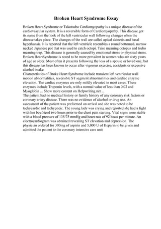 Broken Heart Syndrome Essay
Broken Heart Syndrome or Takotsubo Cardiomyopathy is a unique disease of the
cardiovascular system. It is a reversible form of Cardiomyopathy. This disease got
its name from the look of the left ventricular wall following changes when the
disease takes place. The changes of the wall are called apical akinesis and basal
hyperkansis. It is reported that the left ventricle resembles a round bottomed, narrow
necked Japanese pot that was used to catch octopi. Tako meaning octopus and tsubo
meaning trap. This disease is generally caused by emotional stress or physical stress.
Broken HeartSyndrome is noted to be more prevalent in women who are sixty years
of age or older. Most often it presents following the loss of a spouse or loved one, but
this disease has been known to occur after vigorous exercise, accidents or excessive
alcohol intake.
Characteristics of Broke Heart Syndrome include transient left ventricular wall
motion abnormalities, reversible ST segment abnormalities and cardiac enzyme
elevation. The cardiac enzymes are only mildly elevated in most cases. These
enzymes include Troponin levels, with a normal value of less than 0.02 and
Myoglobin ... Show more content on Helpwriting.net ...
The patient had no medical history or family history of any coronary risk factors or
coronary artery disease. There was no evidence of alcohol or drug use. An
assessment of the patient was preformed on arrival and she was noted to be
tachycardic and tachypneic. The young lady was crying and reported she had a fight
with her boyfriend two hours prior to the chest pain starting. Vital signs were stable
with a blood pressure of 135/75 mmHg and heart rate of 92 beats per minute. An
electrocardiogram was obtained revealing ST elevation and depression. The
physician ordered for 300mg of aspirin and 5,000 U of Heparin to be given and
admitted the patient to the coronary intensive care unit
 