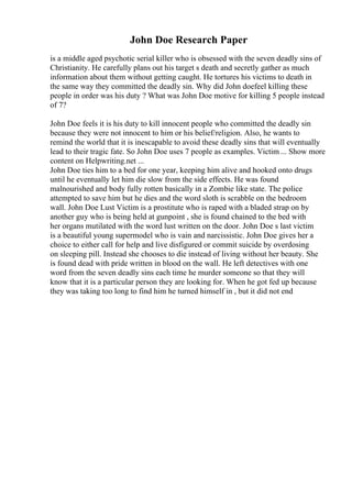 John Doe Research Paper
is a middle aged psychotic serial killer who is obsessed with the seven deadly sins of
Christianity. He carefully plans out his target s death and secretly gather as much
information about them without getting caught. He tortures his victims to death in
the same way they committed the deadly sin. Why did John doefeel killing these
people in order was his duty ? What was John Doe motive for killing 5 people instead
of 7?
John Doe feels it is his duty to kill innocent people who committed the deadly sin
because they were not innocent to him or his belief/religion. Also, he wants to
remind the world that it is inescapable to avoid these deadly sins that will eventually
lead to their tragic fate. So John Doe uses 7 people as examples. Victim ... Show more
content on Helpwriting.net ...
John Doe ties him to a bed for one year, keeping him alive and hooked onto drugs
until he eventually let him die slow from the side effects. He was found
malnourished and body fully rotten basically in a Zombie like state. The police
attempted to save him but he dies and the word sloth is scrabble on the bedroom
wall. John Doe Lust Victim is a prostitute who is raped with a bladed strap on by
another guy who is being held at gunpoint , she is found chained to the bed with
her organs mutilated with the word lust written on the door. John Doe s last victim
is a beautiful young supermodel who is vain and narcissistic. John Doe gives her a
choice to either call for help and live disfigured or commit suicide by overdosing
on sleeping pill. Instead she chooses to die instead of living without her beauty. She
is found dead with pride written in blood on the wall. He left detectives with one
word from the seven deadly sins each time he murder someone so that they will
know that it is a particular person they are looking for. When he got fed up because
they was taking too long to find him he turned himself in , but it did not end
 