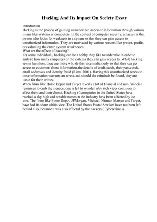 Hacking And Its Impact On Society Essay
Introduction
Hacking is the process of gaining unauthorized access to information through various
means like systems or computers. In the context of computer security, a hacker is that
person who looks for weakness in a system so that they can gain access to
unauthorized information. They are motivated by various reasons like protest, profits
or evaluating the entire system weaknesses.
What are the effects of hacking?
For some individuals, hacking can be a hobby they like to undertake in order to
analyze how many computers or the systems they can gain access to. While hacking
seems harmless, there are those who do this vice maliciously so that they can get
access to customer/ client information, the details of credit cards, their passwords,
email addresses and identity fraud (Riem, 2001). Having this unauthorized access to
these information warrants an arrest, and should the criminals be found, they are
liable for their crimes.
When firms like Home Depot and Target invests a lot of financial and non financial
resources to curb the menace, one is left to wonder why such vices continues to
affect them and their clients. Hacking of companies in the United States have
reached a sky high and notable names in the industry have been affected by the
vice. The firms like Home Depot, JPMorgan, Michael, Nieman Marcus and Target,
have had its share of this vice. The United States Postal Services have not been left
behind also, because it was also affected by the hackers ( Cybercrime a
 