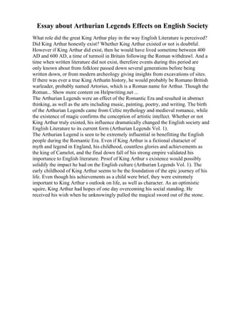 Essay about Arthurian Legends Effects on English Society
What role did the great King Arthur play in the way English Literature is perceived?
Did King Arthur honestly exist? Whether King Arthur existed or not is doubtful.
However if King Arthur did exist, then he would have lived sometime between 400
AD and 600 AD, a time of turmoil in Britain following the Roman withdrawl. And a
time when written literature did not exist, therefore events during this period are
only known about from folklore passed down several generations before being
written down, or from modern archeology giving insights from excavations of sites.
If there was ever a true King Arthurin history, he would probably be Romano British
warleader, probably named Artorius, which is a Roman name for Arthur. Though the
Roman... Show more content on Helpwriting.net ...
The Arthurian Legends were an effect of the Romantic Era and resulted in abstract
thinking, as well as the arts including music, painting, poetry, and writing. The birth
of the Arthurian Legends came from Celtic mythology and medieval romance, while
the existence of magic confirms the conception of artistic intellect. Whether or not
King Arthur truly existed, his influence dramatically changed the English society and
English Literature to its current form (Arthurian Legends Vol. 1).
The Arthurian Legend is seen to be extremely influential in benefitting the English
people during the Romantic Era. Even if King Arthur is a fictional character of
myth and legend in England, his childhood, countless glories and achievements as
the king of Camelot, and the final down fall of his strong empire validated his
importance to English literature. Proof of King Arthur s existence would possibly
solidify the impact he had on the English culture (Arthurian Legends Vol. 1). The
early childhood of King Arthur seems to be the foundation of the epic journey of his
life. Even though his achievements as a child were brief, they were extremely
important to King Arthur s outlook on life, as well as character. As an optimistic
squire, King Arthur had hopes of one day overcoming his social standing. He
received his wish when he unknowingly pulled the magical sword out of the stone.
 