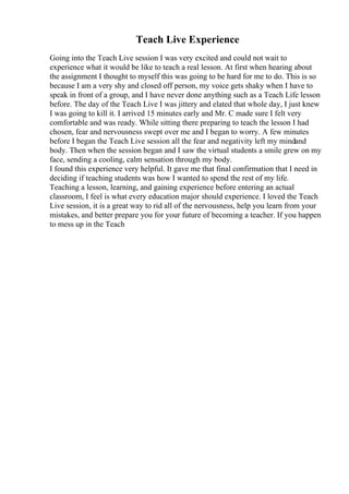 Teach Live Experience
Going into the Teach Live session I was very excited and could not wait to
experience what it would be like to teach a real lesson. At first when hearing about
the assignment I thought to myself this was going to be hard for me to do. This is so
because I am a very shy and closed off person, my voice gets shaky when I have to
speak in front of a group, and I have never done anything such as a Teach Life lesson
before. The day of the Teach Live I was jittery and elated that whole day, I just knew
I was going to kill it. I arrived 15 minutes early and Mr. C made sure I felt very
comfortable and was ready. While sitting there preparing to teach the lesson I had
chosen, fear and nervousness swept over me and I began to worry. A few minutes
before I began the Teach Live session all the fear and negativity left my mindand
body. Then when the session began and I saw the virtual students a smile grew on my
face, sending a cooling, calm sensation through my body.
I found this experience very helpful. It gave me that final confirmation that I need in
deciding if teaching students was how I wanted to spend the rest of my life.
Teaching a lesson, learning, and gaining experience before entering an actual
classroom, I feel is what every education major should experience. I loved the Teach
Live session, it is a great way to rid all of the nervousness, help you learn from your
mistakes, and better prepare you for your future of becoming a teacher. If you happen
to mess up in the Teach
 