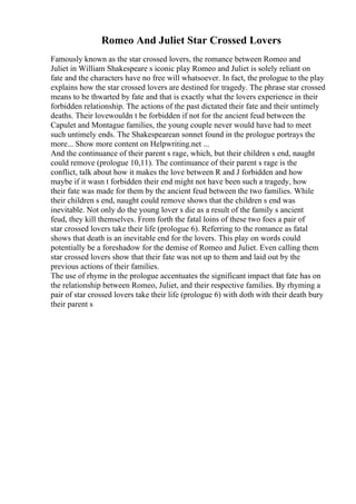 Romeo And Juliet Star Crossed Lovers
Famously known as the star crossed lovers, the romance between Romeo and
Juliet in William Shakespeare s iconic play Romeo and Juliet is solely reliant on
fate and the characters have no free will whatsoever. In fact, the prologue to the play
explains how the star crossed lovers are destined for tragedy. The phrase star crossed
means to be thwarted by fate and that is exactly what the lovers experience in their
forbidden relationship. The actions of the past dictated their fate and their untimely
deaths. Their lovewouldn t be forbidden if not for the ancient feud between the
Capulet and Montague families, the young couple never would have had to meet
such untimely ends. The Shakespearean sonnet found in the prologue portrays the
more... Show more content on Helpwriting.net ...
And the continuance of their parent s rage, which, but their children s end, naught
could remove (prologue 10,11). The continuance of their parent s rage is the
conflict, talk about how it makes the love between R and J forbidden and how
maybe if it wasn t forbidden their end might not have been such a tragedy, how
their fate was made for them by the ancient feud between the two families. While
their children s end, naught could remove shows that the children s end was
inevitable. Not only do the young lover s die as a result of the family s ancient
feud, they kill themselves. From forth the fatal loins of these two foes a pair of
star crossed lovers take their life (prologue 6). Referring to the romance as fatal
shows that death is an inevitable end for the lovers. This play on words could
potentially be a foreshadow for the demise of Romeo and Juliet. Even calling them
star crossed lovers show that their fate was not up to them and laid out by the
previous actions of their families.
The use of rhyme in the prologue accentuates the significant impact that fate has on
the relationship between Romeo, Juliet, and their respective families. By rhyming a
pair of star crossed lovers take their life (prologue 6) with doth with their death bury
their parent s
 