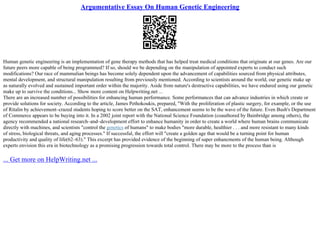 Argumentative Essay On Human Genetic Engineering
Human genetic engineering is an implementation of gene therapy methods that has helped treat medical conditions that originate at our genes. Are our
future peers more capable of being programmed? If so, should we be depending on the manipulation of appointed experts to conduct such
modifications? Our race of mammalian beings has become solely dependent upon the advancement of capabilities sourced from physical attributes,
mental development, and structural manipulation resulting from previously mentioned. According to scientists around the world, our genetic make up
as naturally evolved and sustained important order within the majority. Aside from nature's destructive capabilities, we have endured using our genetic
make up to survive the conditions... Show more content on Helpwriting.net ...
There are an increased number of possibilities for enhancing human performance. Some performances that can advance industries in which create or
provide solutions for society. According to the article, James Pethokoukis, prepared, "With the proliferation of plastic surgery, for example, or the use
of Ritalin by achievement–crazed students hoping to score better on the SAT, enhancement seems to be the wave of the future. Even Bush's Department
of Commerce appears to be buying into it. In a 2002 joint report with the National Science Foundation (coauthored by Bainbridge among others), the
agency recommended a national research–and–development effort to enhance humanity in order to create a world where human brains communicate
directly with machines, and scientists "control the genetics of humans" to make bodies "more durable, healthier . . . and more resistant to many kinds
of stress, biological threats, and aging processes." If successful, the effort will "create a golden age that would be a turning point for human
productivity and quality of life(62–63)." This excerpt has provided evidence of the beginning of super enhancments of the human being. Although
experts envision this era in biotechnology as a promising progression towards total control. There may be more to the process than is
... Get more on HelpWriting.net ...
 
