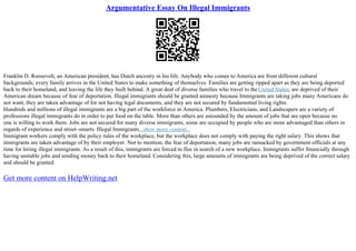 Argumentative Essay On Illegal Immigrants
Franklin D. Roosevelt, an American president, has Dutch ancestry in his life. Anybody who comes to America are from different cultural
backgrounds; every family arrives in the United States to make something of themselves. Families are getting ripped apart as they are being deported
back to their homeland, and leaving the life they built behind. A great deal of diverse families who travel to theUnited States; are deprived of their
American dream because of fear of deportation. Illegal immigrants should be granted amnesty because Immigrants are taking jobs many Americans do
not want, they are taken advantage of for not having legal documents, and they are not secured by fundamental living rights.
Hundreds and millions of illegal immigrants are a big part of the workforce in America. Plumbers, Electricians, and Landscapers are a variety of
professions illegal immigrants do in order to put food on the table. More than others are astounded by the amount of jobs that are open because no
one is willing to work them. Jobs are not secured for many diverse immigrants, some are occupied by people who are more advantaged than others in
regards of experience and street–smarts. Illegal Immigrants...show more content...
Immigrant workers comply with the policy rules of the workplace, but the workplace does not comply with paying the right salary. This shows that
immigrants are taken advantage of by their employer. Not to mention, the fear of deportation, many jobs are ransacked by government officials at any
time for hiring illegal immigrants. As a result of this, immigrants are forced to flee in search of a new workplace. Immigrants suffer financially through
having unstable jobs and sending money back to their homeland. Considering this, large amounts of immigrants are being deprived of the correct salary
and should be granted
Get more content on HelpWriting.net
 