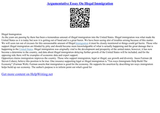 Argumentative Essay On Illegal Immigration
Illegal Immigration
As the years are passing by there has been a tremendous amount of illegal immigration into the United States. Illegal immigration was what made the
United States as it is today but now it is getting out of hand and is a great buren. We have been seeing alot of troubles arising because of this matter.
We will soon run out of excuses for this unreasonable amount of Illegal Immigration it must be closely monitored or things could get hectic. Those who
support illegal immigration are blinded by pitty and should become more knowledgeable of what is actually happening and the great damage that is
happening to the United States. Illegal immigration was originally vital to the development and prosperity of the united states; however, it has now
become a determine to the country, and data about illegal immigration delaying further growth of the United States will be included, and for the
opposing side there will be examples of economic data and expert support.
Opposition claims immigration improves the country. Those who support immigration, legal or illegal, use growth and diversity. Jason Furman (&
Steven Cohen), believe this position to be true. One resource supporting legal or illegal immigration is "Ten ways Immigrants Help Build The
Economy" (Furman Web). Furman asserts that immigration is good for the economy. He supports his assertion by describing ten ways immigration
helps build up our economy. The author's purpose is to inform point out what's good for
Get more content on HelpWriting.net
 