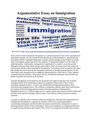 Argumentative Essay on Immigration
- See more at: http://www.customwritingservice.org/blog/argumentative-essay-on-immigration/
In the current world, widespread immigration is a common practice as the world’s perception of
individuals expands. The movement has been beneficial to both immigrants’ importation and
exportation nations. Through immigration, expertise and knowledge crosses borders as people
share and integrate cultural practices. The publicity of immigration depicts it as the cause of
global prosperity. Additionally, immigration is important for a country’s economic growth
although it can encourage ethnic tensions and conflicts. There are some issues that surpass the
controversies that have been raised about immigration. For example, there are natives who argue
that all jobs have been taken by the immigrants and this has increased unemployment. On the
other hand, some immigrants do not adapt the cultural practices of the natives. These vagrants
eventually become homeless. This leads to the rise of informal settlements which breeds and
harbor criminals and violence in all its forms.
Through immigration, knowledge has moved and this has made solving the issue of talents’
shortage possible while enhancing economic development. Many states of the U.S have
inadequate educated workers. As such, they should attract foreign professionals to boost
innovation and competitiveness. The world has a competitive pattern where third world nations
hire experts of the developing nations to help in the development of infrastructures
(Papademetrious et al. 3). When people move to another nation, they interact with the individuals
that they meet and also exchange cultural values. This enhances cultural interaction among
countries.
A country is opened to the worldwide market by immigration. This provides opportunities for
enlarging the development’s capacity for countries. The newly created opportunities
accommodate immigrants and this benefits the country economically. Immigration is used in
attracting skilled workers in the United States. These assist companies in competing effectively
in a global market (Brunner and Colarelli 398). In the U.S, immigration bond the labor market
 