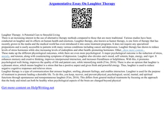 Argumentative Essay On Laughter Therapy
Laughter Therapy: A Potential Cure to Stressful Living
There is an increasing interest in the use of alternative therapy methods compared to those that are more traditional. Various studies have been
conducted on laughter and its effects on human health and emotions. Laughter therapy, also known as humor therapy, is one form of therapy that has
recently grown in the media and the medical world has even introduced it into some treatment programs. It does not require any specialized
preparations and is easily accessible to patients with many various conditions including cancer and depression. Laughter therapy has shown to reduce
levels of stress hormones while also increasing levels of endorphins and other health–promoting hormones. Other...show more content...
These make up the different physiological outcomes, while there are even more psychological. A major psychological outcome is the reduction of stress,
anxiety, and tension, along with counteracting symptoms of depression. Laughter also elevates one's mood, self–esteem, hope, energy, and vigor. It
enhances memory and creative thinking, improves interpersonal interaction, and increases friendliness or helpfulness. With this, it promotes
psychological well–being, improves the quality of life and patient care, while intensifying mirth (Yim, 2016). There is also an opinion that laughter is
a pleasant stress, which means laughter is a stress that has a positive aspect and gives fresh and powerful energy. Thus, laughter is used to reduce
negative cognitive responses and relieves stress.
Laughter therapy is a type of communication that arouses laughter, smiling, pleasant feelings, and enables interaction. Laughter is used for the purpose
of treatment to promote leading a desirable life. To do this, you keep, recover, and prevent physical, psychological, social, mental, and spiritual
functions through spontaneous and nonspontaneous laughter (Yim, 2016). This differs from general medical treatments by focusing on the approach
that the body and mind can both be healthy when psychological aspects of the brain are changed beyond physical
Get more content on HelpWriting.net
 
