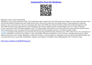 Argumentative Essay On Marijuana
Marijuana a drug or elixir of good health.
Marijuana is a very controversial topic today. The United States made it illegal in the mid–1920 and has been illegal ever since until recent times. It has
been told that Medical marijuana has many health benefits and is also proven to help cure some deadly diseases. Using marijuana for medicinal
purposes is not a recent discovery. The use of marijuana dates back nearly 5000 years. Western medicine embraced its medicinal properties in the
mid–1800's. Physicians have published more than 100 papers in the western medical literature recommending its use for a variety of disorders
(Urena). India is the world's 2nd largest population with 1.525 billion people unfortunately a lot of them suffer from cancer and other deadly diseases.
In this argumentative essay I am going to link the medicinal benefits of using marijuana and how it can help the people of India.
Cannabis consumption and production are governed by the Narcotic Drugs and Psychotropic Substances Act, 1985. Under this law, the consumption of
cannabis could lead to a jail term of six months or a fine of Rs10,000, Cultivation could lead to a term of 10 years. Though marijuana grows wild in
India. Its possession or use is illegal. Marijuana is widely used in India, so why not legalize it. Especially if its known for having medical benefits such
as treating chronic pain, nausea after chemotherapy, epilepsy, and symptoms of multiple sclerosis (Balachandran, 2017). India has a huge
Get more content on HelpWriting.net
 