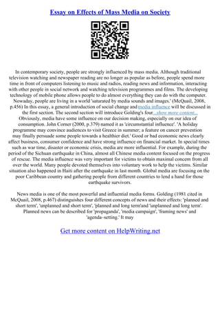 Essay on Effects of Mass Media on Society
In contemporary society, people are strongly influenced by mass media. Although traditional
television watching and newspaper reading are no longer as popular as before, people spend more
time in front of computers listening to music and radios, reading news and information, interacting
with other people in social network and watching television programmes and films. The developing
technology of mobile phone allows people to do almost everything they can do with the computer.
Nowaday, people are living in a world 'saturated by media sounds and images.' (McQuail, 2008,
p.456) In this essay, a general introduction of social change and media influence will be discussed in
the first section. The second section will introduce Golding's four...show more content...
Obviously, media have some influence on our decision making, especially on our idea of
consumption. John Corner (2000, p.379) named it as 'circumstantial influence'. 'A holiday
programme may convince audiences to visit Greece in summer; a feature on cancer prevention
may finally persuade some people towards a healthier diet.' Good or bad economic news clearly
affect business, consumer confidence and have strong influence on financial market. In special times
such as war time, disaster or economic crisis, media are more influential. For example, during the
period of the Sichuan earthquake in China, almost all Chinese media content focused on the progress
of rescue. The media influence was very important for victims to obtain maximal concern from all
over the world. Many people devoted themselves into voluntary work to help the victims. Similar
situation also happened in Haiti after the earthquake in last month. Global media are focusing on the
poor Caribbean country and gathering people from different countries to lend a hand for those
earthquake survivors.
News media is one of the most powerful and influential media forms. Golding (1981 cited in
McQuail, 2008, p.467) distinguishes four different concepts of news and their effects: 'planned and
short term', 'unplanned and short term', 'planned and long term'and 'unplanned and long term'.
Planned news can be described for 'propaganda', 'media campaign', 'framing news' and
'agenda–setting.' It may
Get more content on HelpWriting.net
 