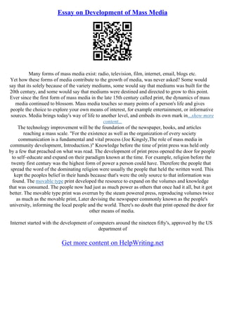 Essay on Development of Mass Media
Many forms of mass media exist: radio, television, film, internet, email, blogs etc.
Yet how these forms of media contribute to the growth of media, was never asked? Some would
say that its solely because of the variety mediums, some would say that mediums was built for the
20th century, and some would say that mediums were destined and directed to grow to this point.
Ever since the first form of mass media in the late 15th century called print, the dynamics of mass
media continued to blossom. Mass media touches so many points of a person's life and gives
people the choice to explore your own means of interest, for example entertainment, or informative
sources. Media brings today's way of life to another level, and embeds its own mark in...show more
content...
The technology improvement will be the foundation of the newspaper, books, and articles
reaching a mass scale. "For the existence as well as the organization of every society
communication is a fundamental and vital process (Joe Kingsly,The role of mass media in
community development, Introduction.)" Knowledge before the time of print press was held only
by a few that preached on what was read. The development of print press opened the door for people
to self–educate and expand on their paradigm known at the time. For example, religion before the
twenty first century was the highest form of power a person could have. Therefore the people that
spread the word of the dominating religion were usually the people that held the written word. This
kept the peoples belief in their hands because that's were the only source to that information was
found. The movable type print developed the resource to expand on the volumes and knowledge
that was consumed. The people now had just as much power as others that once had it all, but it got
better. The movable type print was overrun by the steam powered press, reproducing volumes twice
as much as the movable print, Later devising the newspaper commonly known as the people's
university, informing the local people and the world. There's no doubt that print opened the door for
other means of media.
Internet started with the development of computers around the nineteen fifty's, approved by the US
department of
Get more content on HelpWriting.net
 