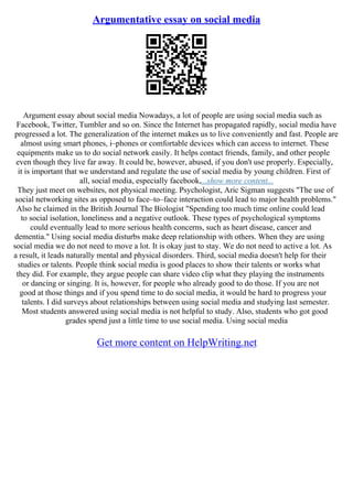 Argumentative essay on social media
Argument essay about social media Nowadays, a lot of people are using social media such as
Facebook, Twitter, Tumbler and so on. Since the Internet has propagated rapidly, social media have
progressed a lot. The generalization of the internet makes us to live conveniently and fast. People are
almost using smart phones, i–phones or comfortable devices which can access to internet. These
equipments make us to do social network easily. It helps contact friends, family, and other people
even though they live far away. It could be, however, abused, if you don't use properly. Especially,
it is important that we understand and regulate the use of social media by young children. First of
all, social media, especially facebook,...show more content...
They just meet on websites, not physical meeting. Psychologist, Aric Sigman suggests "The use of
social networking sites as opposed to face–to–face interaction could lead to major health problems."
Also he claimed in the British Journal The Biologist "Spending too much time online could lead
to social isolation, loneliness and a negative outlook. These types of psychological symptoms
could eventually lead to more serious health concerns, such as heart disease, cancer and
dementia." Using social media disturbs make deep relationship with others. When they are using
social media we do not need to move a lot. It is okay just to stay. We do not need to active a lot. As
a result, it leads naturally mental and physical disorders. Third, social media doesn't help for their
studies or talents. People think social media is good places to show their talents or works what
they did. For example, they argue people can share video clip what they playing the instruments
or dancing or singing. It is, however, for people who already good to do those. If you are not
good at those things and if you spend time to do social media, it would be hard to progress your
talents. I did surveys about relationships between using social media and studying last semester.
Most students answered using social media is not helpful to study. Also, students who got good
grades spend just a little time to use social media. Using social media
Get more content on HelpWriting.net
 