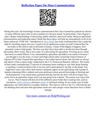 Reflection Paper On Mass Communication
During this class, the knowledge of mass communication that I have learned has peeked my interest
in many different topics that we have studied over the past month. In particularly, I have begun to
gain a deeper understanding of advertising, public relations, and social media. Being an agriculture
communication and leadership major I think that these topics will help me tremendously in all of my
future endeavors. COM 160 – Introduction to Mass Media has really confirmed that I have made the
right by switching majors last year. I used to be an agribusiness major up until I realized that I'm
not really in this field to rake in all kinds of money, I mean if that happen it happens, but I
genuinely want to help people. The best way that I have been able to do that has been through
agvocating. Don't worry, that is not a typo. It is advocating for agriculture. Growing up in a small
rural town in central Illinois, I was surrounded by agriculture and didn't even realize it because I
just thought it was the norm. it wasn't until high school when I joined the Future Farmers of
America (FFA) that I learned that agriculture is not widely known about. One fact that we always
talk about is from a nation study conducted by the U.S. Farmers & Ranchers Alliance. The results
of their study concluded that 72 percent of consumers know nothing or very little about farming
or ranching. I could not believe this to be true until I participated in Ag Day on the Quad. You
might have seen a day where farm tractors randomly appear on the quad along with a group of
students educating fellow students and some professors about general knowledge of farming and
food production. I was asked many questions that day but the one that I will never forget was,
sense you're an agriculture major aren't you just going to be a farmer. The answer was I gave him
was no. Then I shared with him all of the different career fields that I could go into, such as
journalism, public relations, electronic media, or technical writing. As my senior year of study
approaches, my main interest is in public relations. This class as well as Com 111 with Jodi has got
me thinking more and more that agriculture needs new and younger voices that know how to better
manage
Get more content on HelpWriting.net
 