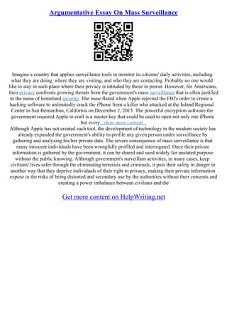 Argumentative Essay On Mass Surveillance
Imagine a country that applies surveillance tools to monitor its citizens' daily activities, including
what they are doing, where they are visiting, and who they are contacting. Probably no one would
like to stay in such place where their privacy is intruded by those in power. However, for Americans,
their privacy confronts growing threats from the government's mass surveillance that is often justified
in the name of homeland security. The issue flared when Apple rejected the FBI's order to create a
hacking software to unlimitedly crack the iPhone from a killer who attacked at the Inland Regional
Center in San Bernardino, California on December 2, 2015. The powerful encryption software the
government required Apple to craft is a master key that could be used to open not only one iPhone
but every...show more content...
Although Apple has not created such tool, the development of technology in the modern society has
already expanded the government's ability to profile any given person under surveillance by
gathering and analyzing his/her private data. The severe consequence of mass surveillance is that
many innocent individuals have been wrongfully profiled and interrogated. Once their private
information is gathered by the government, it can be shared and used widely for unstated purpose
without the public knowing. Although government's surveillant activities, in many cases, keep
civilians' lives safer through the eliminating terrorists and criminals, it puts their safety in danger in
another way that they deprive individuals of their right to privacy, making their private information
expose to the risks of being distorted and secondary use by the authorities without their consents and
creating a power imbalance between civilians and the
Get more content on HelpWriting.net
 