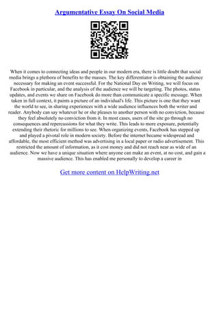 Argumentative Essay On Social Media
When it comes to connecting ideas and people in our modern era, there is little doubt that social
media brings a plethora of benefits to the masses. The key differentiator is obtaining the audience
necessary for making an event successful. For the National Day on Writing, we will focus on
Facebook in particular, and the analysis of the audience we will be targeting. The photos, status
updates, and events we share on Facebook do more than communicate a specific message. When
taken in full context, it paints a picture of an individual's life. This picture is one that they want
the world to see, in sharing experiences with a wide audience influences both the writer and
reader. Anybody can say whatever he or she pleases to another person with no conviction, because
they feel absolutely no conviction from it. In most cases, users of the site go through no
consequences and repercussions for what they write. This leads to more exposure, potentially
extending their rhetoric for millions to see. When organizing events, Facebook has stepped up
and played a pivotal role in modern society. Before the internet became widespread and
affordable, the most efficient method was advertising in a local paper or radio advertisement. This
restricted the amount of information, as it cost money and did not reach near as wide of an
audience. Now we have a unique situation where anyone can make an event, at no cost, and gain a
massive audience. This has enabled me personally to develop a career in
Get more content on HelpWriting.net
 