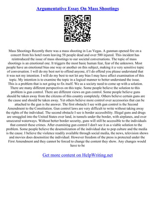 Argumentative Essay On Mass Shootings
Mass Shootings Recently there was a mass shooting in Las Vegas. A gunman opened fire on a
concert from his hotel room leaving 58 people dead and over 500 injured. This incident has
reintroduced the issue of mass shootings to our societal conversations. The topic of mass
shootings is an emotional one. It triggers the most basic human fear, fear of the unknown. Most
people have an emotional bias one way or another on this subject, making it a very sensitive topic
of conversation. I will do my best not to offend anyone, if I do offend you please understand that
it was not my intention. I will do my best to not let any bias I may have affect examination of this
topic. My intention is to examine the topic in a logical manner to better understand the issue.
This is a problem that is not going to fix itself. We as a society need to come up with a solution.
There are many different perspectives on this topic. Some people believe the solution to this
problem is gun control. There are different views on gun control. Some people believe guns
should be taken away from the citizens of this country completely. Others believe certain guns are
the cause and should be taken away. Yet others believe more control over accessories that can be
attached to the gun is the answer. The first obstacle I see with gun control is the Second
Amendment to the Constitution. Gun control laws are very difficult to write without taking away
the rights of the individual. The second obstacle I see is border accessibility. Illegal guns and drugs
are smuggled into the United States over land, in tunnels under the border, with airplanes, and over
unsecured waterways. Without better border security, guns will still be accessible to the individuals
that commit these crimes. After examining gun control I don't see it as a viable solution to the
problem. Some people believe the desensitization of the individual due to pop culture and the media
is the cause. I believe the violence readily available through social media, the news, television shows
and movies does desensitize the individual. However freedom of the press is protected under the
First Amendment and they cannot be forced to change the content they show. Any changes would
have to be
Get more content on HelpWriting.net
 