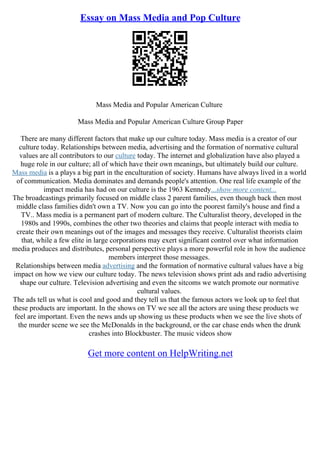 Essay on Mass Media and Pop Culture
Mass Media and Popular American Culture
Mass Media and Popular American Culture Group Paper
There are many different factors that make up our culture today. Mass media is a creator of our
culture today. Relationships between media, advertising and the formation of normative cultural
values are all contributors to our culture today. The internet and globalization have also played a
huge role in our culture; all of which have their own meanings, but ultimately build our culture.
Mass media is a plays a big part in the enculturation of society. Humans have always lived in a world
of communication. Media dominates and demands people's attention. One real life example of the
impact media has had on our culture is the 1963 Kennedy...show more content...
The broadcastings primarily focused on middle class 2 parent families, even though back then most
middle class families didn't own a TV. Now you can go into the poorest family's house and find a
TV.. Mass media is a permanent part of modern culture. The Culturalist theory, developed in the
1980s and 1990s, combines the other two theories and claims that people interact with media to
create their own meanings out of the images and messages they receive. Culturalist theorists claim
that, while a few elite in large corporations may exert significant control over what information
media produces and distributes, personal perspective plays a more powerful role in how the audience
members interpret those messages.
Relationships between media advertising and the formation of normative cultural values have a big
impact on how we view our culture today. The news television shows print ads and radio advertising
shape our culture. Television advertising and even the sitcoms we watch promote our normative
cultural values.
The ads tell us what is cool and good and they tell us that the famous actors we look up to feel that
these products are important. In the shows on TV we see all the actors are using these products we
feel are important. Even the news ands up showing us these products when we see the live shots of
the murder scene we see the McDonalds in the background, or the car chase ends when the drunk
crashes into Blockbuster. The music videos show
Get more content on HelpWriting.net
 