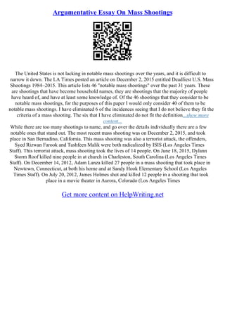 Argumentative Essay On Mass Shootings
The United States is not lacking in notable mass shootings over the years, and it is difficult to
narrow it down. The LA Times posted an article on December 2, 2015 entitled Deadliest U.S. Mass
Shootings 1984–2015. This article lists 46 "notable mass shootings" over the past 31 years. These
are shootings that have become household names, they are shootings that the majority of people
have heard of, and have at least some knowledge of. Of the 46 shootings that they consider to be
notable mass shootings, for the purposes of this paper I would only consider 40 of them to be
notable mass shootings. I have eliminated 6 of the incidences seeing that I do not believe they fit the
criteria of a mass shooting. The six that I have eliminated do not fit the definition...show more
content...
While there are too many shootings to name, and go over the details individually there are a few
notable ones that stand out. The most recent mass shooting was on December 2, 2015, and took
place in San Bernadino, California. This mass shooting was also a terrorist attack, the offenders,
Syed Rizwan Farook and Tashfeen Malik were both radicalized by ISIS (Los Angeles Times
Staff). This terrorist attack, mass shooting took the lives of 14 people. On June 18, 2015, Dylann
Storm Roof killed nine people in at church in Charleston, South Carolina (Los Angeles Times
Staff). On December 14, 2012, Adam Lanza killed 27 people in a mass shooting that took place in
Newtown, Connecticut, at both his home and at Sandy Hook Elementary School (Los Angeles
Times Staff). On July 20, 2012, James Holmes shot and killed 12 people in a shooting that took
place in a movie theater in Aurora, Colorado (Los Angeles Times
Get more content on HelpWriting.net
 