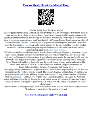 Can We Really Trust the Media? Essay
Can We Really Trust The News Media?
Can the people of the United States of America trust their modern news media? Since early colonial
days, various forms of news coverage have existed in this country. And for many years now, the
reliability of the information delivered by the media has been heavily scrutinized. It seems that this
issue is becoming more and more significant in the 21st Century. Ronald Roach, executive editor of
DiverseEducation.com and Diverse: Issues in Higher Education magazine, notes that "more than
ever, the Americannews media are under public scrutiny for the way individual reporters conduct
themselves, for how news coverage on major events is carried out and for the balance media
organizations purport their...show more content...
Television news shows tend to emphasize negative issues and frequently portray violent or extreme
news stories. It seems that television medium for news, with its large visual aspect, lends itself
particularly well to emotional stimulation. Apparently due to the desire for increased profit; many in
the media will display whatever has a potential to increase viewers, ignoring ethical principles.
Part of this ethical problem is due to the way the overall nature of news media is changing. The
former news director of the ABC Information Radio Network and past chairman of the
Radio–Television News Directors Association, Rob Sunde says,
News programming has become a cheap alternative to entertainment programming, and the lines that
once separated the two have become blurred. The pressure to create impactful and profitable news
programming for prime time will only become more intense. Young people––long on enthusiasm,
short on journalism––will burn ever brighter trails across the nighttime skies, and the American
people will become inured to it. The danger is not so much what will become of electronic news as
what will become of the public's perception of it, its believability, and its relevance to our lives"
(Rob Sunde).
The news media is turning into more of an entertainment outlet than an actual source of factual news.
This change is a reaction to the longing of present
Get more content on HelpWriting.net
 