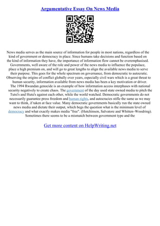 Argumentative Essay On News Media
News media serves as the main source of information for people in most nations, regardless of the
kind of government or democracy in place. Since humans take decisions and function based on
the kind of information they have, the importance of information flow cannot be overemphasised.
Governments, well aware of the role and power of the news media to influence the populace,
place a high premium on, and will go to great lengths to align the available news media to serve
their purpose. This goes for the whole spectrum on governance, from democratic to autocratic.
Observing the origins of conflict globally over years, especially civil wars which is a great threat to
human security, information available from news media has been a key motivation or driver.
The 1994 Rwandan genocide is an example of how information access interphases with national
security negatively to create chaos. The government of the day used state owned media to pitch the
Tutsi's and Hutu's against each other, while the world watched. Democratic governments do not
necessarily guarantee press freedom and human rights, and autocracies stifle the same as we may
want to think, if taken at face value. Many democratic governments basically run the state owned
news media and dictate their output, which begs the question what is the minimum level of
democracy and what exactly makes media "free". (Hutchinson, Salvatore and Whitten–Woodring).
Sometimes there seems to be a mismatch between government type and the
Get more content on HelpWriting.net
 