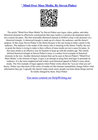 ' Mind Over Mass Media, By Steven Pinker
The article "Mind Over Mass Media" by Steven Pinker uses logos, ethos, pathos, and other
rhetorical elements to effectively communicate that mass media is a positive development and is
not a reason for panic. The first noticeable rhetorical element in Pinker's essay is the presence of a
rhetorical triangle. A rhetorical triangle is made up of a rhetor, the audience, and the rhetor's
purpose. In this essay Steven Pinker is the rhetor because is the one trying to make a point to the
audience. The audience is the reader of the article who is listening to the rhetor. Finally, the text
or point the rhetor is trying to make is that e effects of mass media are not a cause for panic. In
fact mass media is an effective way for humans to keep up with the modern age. The clearly
defined rhetorical triangle in Steven Pinker's essay is a surface level example of rhetorical
elements in the text. Another rhetorical element that can be seen in Steven Pinker's "Mind Over
Mass Media" is the element of logos. Logos is an attempt at using facts and logic to persuade an
audience. It is the most emphasized and widely used rhetorical appeal in Pinker's essay about
media. The first example of logos appears when Pinker writes about the "you are what you eat"
theory. Pinker says that most of the critics of media act like humans immediately change follow what
information they get. Logically this doesn't make much sense, people can learn about things and not
be totally changed by them. Since Pinker
Get more content on HelpWriting.net
 