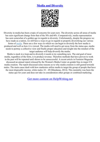 Media and Diversity
Diversity in media has been a topic of concerns for years now. The diversity across all areas of media
has seen significant change from that of the 50's and 60's. Comparatively, media representation
has seen somewhat of a golden age in regards to diversity. Unfortunately, despite the progress we
have made as a nation, we still have a ways to go in regards to properly diversifying our various
forms of media. There are a few ways in which we can begin to diversify the how media is
produced and well as how it is viewed. The media will need to get away from the status quo, media
needs to portray a collective view and finally proper education and insight into the mindset of the
target audience will help diversify the media.
Media is stuck in a loop and to diversify it needs to try something new. The end goal of most
media, regardless of the form, is to produce revenue. Therefore methods that have proven to work
in the past will be repeated until shown to be unsuccessful. A recent article in Feminist Magazine
discussed an annual report released by the Women's Media Center on gender bias in major US
media creation. The report discussed some reasons as to why media creation is still geared towards
males. The main cause dealt with how marketers utilize media to target the group of people that have
the most disposable income, white males 18 – 49 (Mandanas, 2014). This mentality was been the
status quo for years and does not take in consideration other groups or combined marketing
Get more content on HelpWriting.net
 