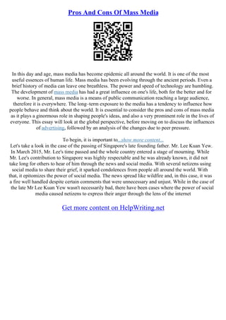 Pros And Cons Of Mass Media
In this day and age, mass media has become epidemic all around the world. It is one of the most
useful essences of human life. Mass media has been evolving through the ancient periods. Even a
brief history of media can leave one breathless. The power and speed of technology are humbling.
The development of mass media has had a great influence on one's life, both for the better and for
worse. In general, mass media is a means of public communication reaching a large audience,
therefore it is everywhere. The long–term exposure to the media has a tendency to influence how
people behave and think about the world. It is essential to consider the pros and cons of mass media
as it plays a ginormous role in shaping people's ideas, and also a very prominent role in the lives of
everyone. This essay will look at the global perspective, before moving on to discuss the influences
of advertising, followed by an analysis of the changes due to peer pressure.
To begin, it is important to...show more content...
Let's take a look in the case of the passing of Singapore's late founding father. Mr. Lee Kuan Yew.
In March 2015, Mr. Lee's time passed and the whole country entered a stage of mourning. While
Mr. Lee's contribution to Singapore was highly respectable and he was already known, it did not
take long for others to hear of him through the news and social media. With several netizens using
social media to share their grief, it sparked condolences from people all around the world. With
that, it epitomizes the power of social media. The news spread like wildfire and, in this case, it was
a fire well handled despite certain comments that were unnecessary and unjust. While in the case of
the late Mr Lee Kuan Yew wasn't necessarily bad, there have been cases where the power of social
media caused netizens to express their anger through the lens of the internet
Get more content on HelpWriting.net
 