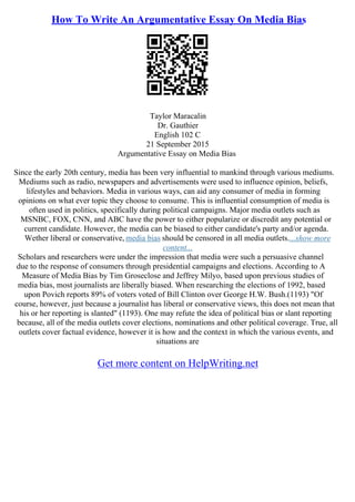 How To Write An Argumentative Essay On Media Bias
Taylor Maracalin
Dr. Gauthier
English 102 C
21 September 2015
Argumentative Essay on Media Bias
Since the early 20th century, media has been very influential to mankind through various mediums.
Mediums such as radio, newspapers and advertisements were used to influence opinion, beliefs,
lifestyles and behaviors. Media in various ways, can aid any consumer of media in forming
opinions on what ever topic they choose to consume. This is influential consumption of media is
often used in politics, specifically during political campaigns. Major media outlets such as
MSNBC, FOX, CNN, and ABC have the power to either popularize or discredit any potential or
current candidate. However, the media can be biased to either candidate's party and/or agenda.
Wether liberal or conservative, media bias should be censored in all media outlets....show more
content...
Scholars and researchers were under the impression that media were such a persuasive channel
due to the response of consumers through presidential campaigns and elections. According to A
Measure of Media Bias by Tim Groseclose and Jeffrey Milyo, based upon previous studies of
media bias, most journalists are liberally biased. When researching the elections of 1992, based
upon Povich reports 89% of voters voted of Bill Clinton over George H.W. Bush.(1193) "Of
course, however, just because a journalist has liberal or conservative views, this does not mean that
his or her reporting is slanted" (1193). One may refute the idea of political bias or slant reporting
because, all of the media outlets cover elections, nominations and other political coverage. True, all
outlets cover factual evidence, however it is how and the context in which the various events, and
situations are
Get more content on HelpWriting.net
 