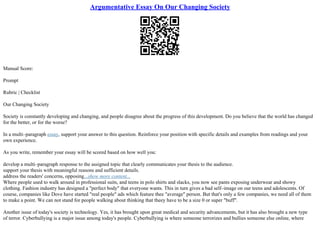 Argumentative Essay On Our Changing Society
Manual Score:
Prompt
Rubric | Checklist
Our Changing Society
Society is constantly developing and changing, and people disagree about the progress of this development. Do you believe that the world has changed
for the better, or for the worse?
In a multi–paragraph essay, support your answer to this question. Reinforce your position with specific details and examples from readings and your
own experience.
As you write, remember your essay will be scored based on how well you:
develop a multi–paragraph response to the assigned topic that clearly communicates your thesis to the audience.
support your thesis with meaningful reasons and sufficient details.
address the readers' concerns, opposing...show more content...
Where people used to walk around in professional suits, and teens in polo shirts and slacks, you now see pants exposing underwear and showy
clothing. Fashion industry has designed a "perfect body" that everyone wants. This in turn gives a bad self–image on our teens and adolescents. Of
course, companies like Dove have started "real people" ads which feature thee "average" person. But that's only a few companies, we need all of them
to make a point. We can not stand for people walking about thinking that theey have to be a size 0 or super "buff".
Another issue of today's society is technology. Yes, it has brought upon great medical and security advancements, but it has also brought a new type
of terror. Cyberbullying is a major issue among today's people. Cyberbullying is where someone terrorizes and bullies someone else online, where
 