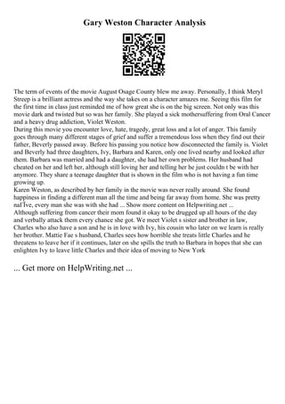 Gary Weston Character Analysis
The term of events of the movie August Osage County blew me away. Personally, I think Meryl
Streep is a brilliant actress and the way she takes on a character amazes me. Seeing this film for
the first time in class just reminded me of how great she is on the big screen. Not only was this
movie dark and twisted but so was her family. She played a sick mothersuffering from Oral Cancer
and a heavy drug addiction, Violet Weston.
During this movie you encounter love, hate, tragedy, great loss and a lot of anger. This family
goes through many different stages of grief and suffer a tremendous loss when they find out their
father, Beverly passed away. Before his passing you notice how disconnected the family is. Violet
and Beverly had three daughters, Ivy, Barbara and Karen, only one lived nearby and looked after
them. Barbara was married and had a daughter, she had her own problems. Her husband had
cheated on her and left her, although still loving her and telling her he just couldn t be with her
anymore. They share a teenage daughter that is shown in the film who is not having a fun time
growing up.
Karen Weston, as described by her family in the movie was never really around. She found
happiness in finding a different man all the time and being far away from home. She was pretty
naГЇve, every man she was with she had ... Show more content on Helpwriting.net ...
Although suffering from cancer their mom found it okay to be drugged up all hours of the day
and verbally attack them every chance she got. We meet Violet s sister and brother in law,
Charles who also have a son and he is in love with Ivy, his cousin who later on we learn is really
her brother. Mattie Fae s husband, Charles sees how horrible she treats little Charles and he
threatens to leave her if it continues, later on she spills the truth to Barbara in hopes that she can
enlighten Ivy to leave little Charles and their idea of moving to New York
... Get more on HelpWriting.net ...
 