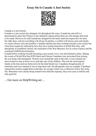 Essay On Is Canada A Just Society
Canada as a Just Society
Canada as a just society has changed a lot throughout the years, Canada has and still is a
discriminative place but I believe it has definitely improved but there are still changes that need
to be made. However,As said Canada has changed for the better andit has improved a lot since
her older days, and not everything will always be perfect, a conflict will always arise and maybe
we cannot always solve the problem. Canadian identity has been working towards a just society but
it has been negatively affected by how they have treated minorities in World War One, with
aboriginals in residential schools, the enactment of the War Measures Act in a time of peace and the
continued LGBTQ discrimination.
Canada before working towards becoming a just society was a very discriminative place. During
the events of World War One,WWI black and Chinese Canadians were prevented from joining
the war along with aboriginals. Women were treated the same at the time, it was common for
most women to stay at home wives and take care of the children. This was the stereotypical
family at the time and was believed to be the ideal family too. Canadians thought poorly of
minorities and even claimed it was to keep them safe, the aboriginals were an example, Canadians
claimed the enemies might believe that they are savages which was a reflection of how they truly
felt. Minorities were clearly being treated worse than the majority, they were seen as inferior and
only good for
... Get more on HelpWriting.net ...
 
