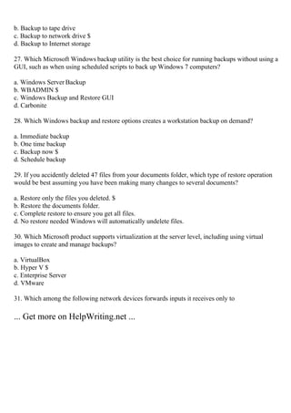 b. Backup to tape drive
c. Backup to network drive $
d. Backup to Internet storage
27. Which Microsoft Windows backup utility is the best choice for running backups without using a
GUI, such as when using scheduled scripts to back up Windows 7 computers?
a. Windows Server Backup
b. WBADMIN $
c. Windows Backup and Restore GUI
d. Carbonite
28. Which Windows backup and restore options creates a workstation backup on demand?
a. Immediate backup
b. One time backup
c. Backup now $
d. Schedule backup
29. If you accidently deleted 47 files from your documents folder, which type of restore operation
would be best assuming you have been making many changes to several documents?
a. Restore only the files you deleted. $
b. Restore the documents folder.
c. Complete restore to ensure you get all files.
d. No restore needed Windows will automatically undelete files.
30. Which Microsoft product supports virtualization at the server level, including using virtual
images to create and manage backups?
a. VirtualBox
b. Hyper V $
c. Enterprise Server
d. VMware
31. Which among the following network devices forwards inputs it receives only to
... Get more on HelpWriting.net ...
 