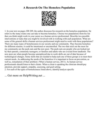 A Research On The Homeless Population
1. In your text on pages 208 209, the author discusses his research on the homeless population. He
refers to the many routes one can take to become homeless. Choose two populations from his list
that you think might work in your career as a human service professional. Describe two possible
interventions or tasks that you might be involved with in working with each population. What are
some of the general skills a human services professional might need to work with these populations?
There are many types of homelessness in our society and our community. They become homeless
for different reasons; it could be intentional or uncontrolled. The two that stick out the most for
my community are the push outs and the new poor. The push outs are people who are kicked out
by their parents, commonly teenagers; or families and adults who are evicted from landlords. The
new poor are when people become unemployed due to work skills are out of date because of
technological changes. Some skills that are needed to help each one of these groups is to meet their
current needs. As addressing the needs of the homeless it is important to focus on prevention, as
well as, remediation of their problem ( What is human service, 2011). As human service
professionals should listen to their clients. When a client is speaking the clinician should pay
attention, provide support, empathy, assessing, and goal setting.
2. For each of the types of homelessness listed above, identify/analyze specific
... Get more on HelpWriting.net ...
 