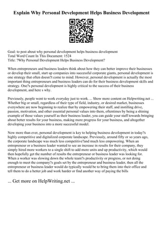 Explain Why Personal Development Helps Business Development
Goal: to post about why personal development helps business development
Total Word Count In This Document: 1524
Title: ?Why Personal Development Helps Business Development?
When entrepreneurs and business leaders think about how they can better improve their businesses
or develop their small, start up companies into successful corporate giants, personal development is
one strategy that often doesn?t come to mind. However, personal development is actually the most
important thing entrepreneurs and business leaders can do for their business development skills and
strategy. One?s personal development is highly critical to the success of their business
development, and here s why.
Previously, people went to work everyday just to work. ... Show more content on Helpwriting.net ...
Whether big or small, regardless of their type of field, industry, or desired market, businesses
everywhere are now beginning to realize that by empowering their staff, and instilling drive,
passion, motivation, and other essential personal values into them, oftentimes by being a shining
example of those values yourself as their business leader, you can guide your staff towards bringing
about better results for your business, making more progress for your business, and altogether
developing your business into a more successful model.
Now more than ever, personal development is key to helping business development in today?s
highly competitive and digitalized corporate landscape. Previously, around fifty or so years ago,
the corporate landscape was much less competitive?and much less empowering. When an
entrepreneur or a business leader wanted to see an increase in results for their company, they
simply hired more workers to a single shift to add more units and up productivity, which would
then hopefully get the number of results the entrepreneur or business leader was looking for.
When a worker was slowing down the whole team?s productivity or progress, or not doing
enough to meet the company?s goals set by the entrepreneur and business leader, then all the
entrepreneur or business leader would do typically would be to bring them into their office and
tell them to do a better job and work harder or find another way of paying the bills
... Get more on HelpWriting.net ...
 