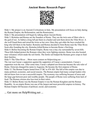 Ancient Rome Research Paper
Slide 1: My project is on Ancient Civilizations in Italy. My presentation will focus on Italy during
the Roman Empire, the Reformation, and the Renaissance.
Slide 2: My presentation will begin by talking about Ancient Rome.
Slide 3: Romulus and Remus are the founders of Rome. They are the twin sons of Mars who is
the god of war. As babies a king left put them in a basket and sent them down the Tiber River. A
she wolf found them and raised the twins as her own. Once they got older the boys crushed the
king who left them in the basket. Romulus and Remus decided to form Rome near the Tiber River.
Soon after founding the city, Romulus killed Remus to become Rome s first king.
Slide 4: Before becoming the Roman Empire, Rome was a tiny city surrounded by seven hills.
These hills helped protect the Romans when they were fighting enemies. Rome was also located
near volcanoes which made the soil fertile. The fertile soil helped the Romans grow crops to feed
their families.
Slide 5: The Tiber River ... Show more content on Helpwriting.net ...
The war was Caesar s supporters against the supporters of Caesar s assassinators. Caesar s
supporters won the war. After some time, Caesar s adopted son Octavian became the sole ruler of
Rome. Octavian changed his name to Augustus. He became the first emperor of Rome.
Slide 12: The Roman Empire lasted from 27 BC to 476 AD. The fall of this empire was due to
many political, economic, and social reasons. The Roman empire had many corrupt leaders who
did not know how to run a successful empire. The economy was suffering because of taxes and
the large gap between poor and wealthy people. The people of Rome were suffering from lack of
food. The Roman citizens also loss trust in their rulers.
Slide 13: Before Rome was the Roman Empire it was the Roman Kingdom and the Roman
Republic. As an empire Rome was one of the largest and most powerful empires in history. The
Roman Empire fell because of political, social, and economic
... Get more on HelpWriting.net ...
 
