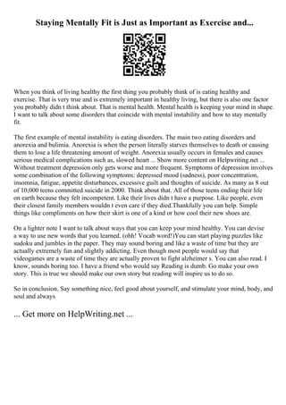 Staying Mentally Fit is Just as Important as Exercise and...
When you think of living healthy the first thing you probably think of is eating healthy and
exercise. That is very true and is extremely important in healthy living, but there is also one factor
you probably didn t think about. That is mental health. Mental health is keeping your mind in shape.
I want to talk about some disorders that coincide with mental instability and how to stay mentally
fit.
The first example of mental instability is eating disorders. The main two eating disorders and
anorexia and bulimia. Anorexia is when the person literally starves themselves to death or causing
them to lose a life threatening amount of weight. Anorexia usually occurs in females and causes
serious medical complications such as, slowed heart ... Show more content on Helpwriting.net ...
Without treatment depression only gets worse and more frequent. Symptoms of depression involves
some combination of the following symptoms: depressed mood (sadness), poor concentration,
insomnia, fatigue, appetite disturbances, excessive guilt and thoughts of suicide. As many as 8 out
of 10,000 teens committed suicide in 2000. Think about that. All of those teens ending their life
on earth because they felt incompetent. Like their lives didn t have a purpose. Like people, even
their closest family members wouldn t even care if they died.Thankfully you can help. Simple
things like compliments on how their skirt is one of a kind or how cool their new shoes are.
On a lighter note I want to talk about ways that you can keep your mind healthy. You can devise
a way to use new words that you learned. (ohh! Vocab word!)You can start playing puzzles like
sudoku and jumbles in the paper. They may sound boring and like a waste of time but they are
actually extremely fun and slightly addicting. Even though most people would say that
videogames are a waste of time they are actually proven to fight alzheimer s. You can also read. I
know, sounds boring too. I have a friend who would say Reading is dumb. Go make your own
story. This is true we should make our own story but reading will inspire us to do so.
So in conclusion. Say something nice, feel good about yourself, and stimulate your mind, body, and
soul and always
... Get more on HelpWriting.net ...
 