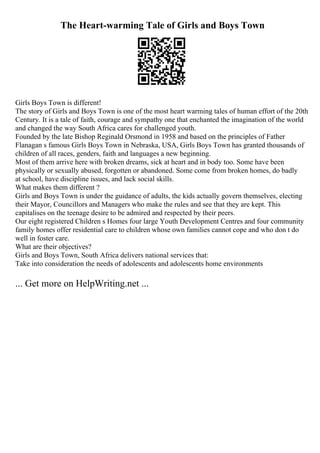 The Heart-warming Tale of Girls and Boys Town
Girls Boys Town is different!
The story of Girls and Boys Town is one of the most heart warming tales of human effort of the 20th
Century. It is a tale of faith, courage and sympathy one that enchanted the imagination of the world
and changed the way South Africa cares for challenged youth.
Founded by the late Bishop Reginald Orsmond in 1958 and based on the principles of Father
Flanagan s famous Girls Boys Town in Nebraska, USA, Girls Boys Town has granted thousands of
children of all races, genders, faith and languages a new beginning.
Most of them arrive here with broken dreams, sick at heart and in body too. Some have been
physically or sexually abused, forgotten or abandoned. Some come from broken homes, do badly
at school, have discipline issues, and lack social skills.
What makes them different ?
Girls and Boys Town is under the guidance of adults, the kids actually govern themselves, electing
their Mayor, Councillors and Managers who make the rules and see that they are kept. This
capitalises on the teenage desire to be admired and respected by their peers.
Our eight registered Children s Homes four large Youth Development Centres and four community
family homes offer residential care to children whose own families cannot cope and who don t do
well in foster care.
What are their objectives?
Girls and Boys Town, South Africa delivers national services that:
Take into consideration the needs of adolescents and adolescents home environments
... Get more on HelpWriting.net ...
 