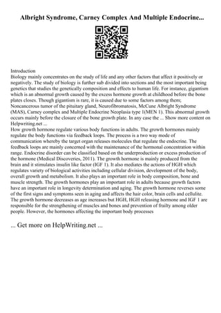 Albright Syndrome, Carney Complex And Multiple Endocrine...
Introduction
Biology mainly concentrates on the study of life and any other factors that affect it positively or
negatively. The study of biology is further sub divided into sections and the most important being
genetics that studies the genetically composition and effects to human life. For instance, gigantism
which is an abnormal growth caused by the excess hormone growth at childhood before the bone
plates closes. Though gigantism is rare, it is caused due to some factors among them;
Noncancerous tumor of the pituitary gland, Neurofibromatosis, McCune Albright Syndrome
(MAS), Carney complex and Multiple Endocrine Neoplasia type 1(MEN 1). This abnormal growth
occurs mainly before the closure of the bone growth plate. In any case the ... Show more content on
Helpwriting.net ...
How growth hormone regulate various body functions in adults. The growth hormones mainly
regulate the body functions via feedback loops. The process is a two way mode of
communication whereby the target organ releases molecules that regulate the endocrine. The
feedback loops are mainly concerned with the maintenance of the hormonal concentration within
range. Endocrine disorder can be classified based on the underproduction or excess production of
the hormone (Medical Discoveries, 2011). The growth hormone is mainly produced from the
brain and it stimulates insulin like factor (IGF 1). It also mediates the actions of HGH which
regulates variety of biological activities including cellular division, development of the body,
overall growth and metabolism. It also plays an important role in body composition, bone and
muscle strength. The growth hormones play an important role in adults because growth factors
have an important role in longevity determination and aging. The growth hormone reverses some
of the first signs and symptoms seen in aging and affects the hair color, brain cells and cellulite.
The growth hormone decreases as age increases but HGH, HGH releasing hormone and IGF 1 are
responsible for the strengthening of muscles and bones and prevention of frailty among older
people. However, the hormones affecting the important body processes
... Get more on HelpWriting.net ...
 