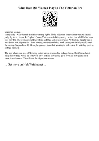 What Role Did Women Play In The Victorian Era
Victorian woman
In the early 1900s woman didn t have many rights. In the Victorian time woman was put in and
judge by their classes. In England Queen Victorian ruled the country. In this time child labor laws
was horrible. The woman would have kids and they kids was working. At this time people was at
an all time low. If you didn t have money you was needed to work cause your family would need
the money. So you have 10 14 maybe younger than that working in mills. And do wat they need to
so they can live.
The age where man was off fighting in the war so woman had to keep house. But if they didn t
have money they would try to have a lot of kids so they could go to work so they could have
more home income. The roles of the high class woman
... Get more on HelpWriting.net ...
 
