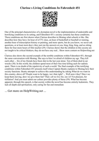 Clarisse s Living Conditions In Fahrenheit 451
One of the principal characteristics of a dystopian novel is the implementation of undesirable and
horrifying conditions to its setting, and Fahrenheit 451 s society certainly has those conditions.
These conditions are first shown when Clarisse describes to Montag what schools is like. She
describes how they have An hour of of TV class, an hour of basketball or baseball or running,
another hour of transcription history or painting, and more sports, but do you know, we never ask
questions, or at least most don t; they just run the answers at you, bing, bing, bing, and us sitting
there for four more hours of film teacher (29). Clarisse shows that the children in this society are
not taught to be critical thinkers; they do not have any real... Show more content on Helpwriting.net
...
Clarisse also shows the second example of the terrible conditions within Fahrenheit 451, through
the same conversation with Montag. She says to him I m afraid of children my age. They kill
each other ... Six of my friends have been shot in the last year alone. Ten of them died in car
wrecks (30). In this world, the children spend most of their free time killing each for sadistic
sport. There is no doubt of the repulsivity of such a world. The final example of the terrifying
conditions within Fahrenheit 451 presents itself when Captain Beatty explains to Montag how their
society functions. Beatty attempts to achieve this understanding by asking What do we want in
this country, above all? People want to be happy, isn t that right? ... Well aren t they? Don t we
keep them moving, don t we give them fun? That s all we live for, isn t it? For pleasure, for
titillation? And you must admit our culture provides plenty of these (59). What has become
apparent, through this speech, is that society within the novel has become entirely hedonistic. They
lack all depth and spiritualism, only caring for fun and immediate
... Get more on HelpWriting.net ...
 