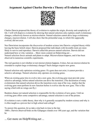 Argument Against Charles Darwin s Theory of Evolution Essay
Charles Darwin proposed the theory of evolution to explain the origin, diversity and complexity of
life. I will will disprove evolution by showing that natural selection only explains small evolutionary
changes, collectively known as microevolution. Natural selection cannot drive large evolutionary
changes, macroevolution. I will also show that the primordial soup, in which life supposedly
evolved, did not exist.
Neo Darwinism incorporates the discoveries of modern science into Darwin s original theory while
leaving the basic beliefs intact. Darwin proposed that individuals with favorable traits are more
likely to survive and reproduce. Darwin called this process natural selection. Darwin did not
understand how or why variation ... Show more content on Helpwriting.net ...
Natural selection forces animals and plants to adapt. Microevolution happens, and it has been
observed in numerous scientific experiments.
The real question is not whether or not microevolution happens. It does, but can microevolution be
extended to explain large evolutionary changes? Such changes require new genes.
Natural selection only optimizes existing genes: If a gene does not exist, it cannot provide a
selective advantage. Natural selection only operates on existing genes.
When an existing gene tries to evolve into a new gene, the evolving gene must provide some
selective advantage, before natural selection can drive the transition. (The declaration of many
evolutionists that natural selection drives the transition every step of the way, implies that the
evolving gene must perform its new function before it evolves into the new gene. This is like
saying a bird with no wings can fly.)
Random chance not natural selection is responsible for the evolution of new genes. Until an
evolving gene offers some competitive advantage, natural selection is out of the picture.
If evolution is not a viable theory, then why is it generally accepted by modern science and why is
it often taught as a proven fact in high school and college?
To answer this question, let us take a trip back in time to the late
1800 s. Darwin observed birds on the Galapagos islands over 100 years ago, and the variation that
he
... Get more on HelpWriting.net ...
 