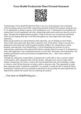 Texas Health Presbyterian Plano Personal Statement
Volunteering at Texas Health Presbyterian Plano is my way of giving back to the community
while developing critical social skills, and gaining important medical field exposure along the way.
It s an opportunity to change a person s life, including my own. I volunteered at two hospitals last
summer and I m well acquainted with what volunteering entails and would more than love to do it
again. Through this hospitalvolunteer program, I hope to discover my own passions and talents,
while also developing skills that I will utilize throughout my entire high school and college
experience.
When giving medical care and treatment to kids especially, you are helping an entire family.
Their world comes apart when their child is injured or sick. In the future, I hope to one day be a
pediatrician and restore that world for parents and their children. By volunteering at various
hospitals, and especially Texas Health Plano, I will be broadening my horizons as well as
experiencing a small part of the medical field which I someday hope to be a part of. In distinction to
many other applicants, I have substantial amounts of work ethic, motivation, and responsibility. My
academic performance and extracurricular accomplishments are a ... Show more content on
Helpwriting.net ...
Through my compassion, responsibility, and teamwork I will be able to leave a positive impact
on the patients, staff, and parents that visit this facility. Although I may only be a high school
student volunteering a few hours a week at this local hospital and I may not be handing a scalpel
to a doctor, what I do has the power to bring a smile to someone s day. This opportunity to make
their experience better is definitely worthwhile. To conclude, I would also like to thank the Plano
Presbyterian Volunteer Services coordinators and directors for providing this great opportunity for
High School students like myself who are exploring the medical
... Get more on HelpWriting.net ...
 