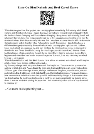 Essay On Ohad Naharin And Roni Koresh Dance
When first assigned this final project, two choreographers immediately fled into my mind: Ohad
Naharin and Roni Koresh. Since I began dancing, I have always been extremely intrigued by both
the Batsheva Dance Company and Koresh Dance Company. Being raised both ethically Israeli and
religiously Jewish, these two companies allowed me to feel a deeper connection that went past the
movement alone. Since I was recently informed that I have been accepted to train with the Batsheva
DanceCompany and its founder, Ohad Naharin for a month this summer I decided to choose a
different choreographer to study. I wanted to look into a choreographer s process that I did not
know much about, am interested by, and may not have the opportunity or excuse to reach out to
them in the near future. I decided to study the creative process of Ronen (Roni) Koresh. I have
had the pleasure of seeing multiple Koresh shows. Since I have been to numerous shows, I have
begun to notice multiple similarities between his pieces; however, I am also constantly surprised
by what is yet to come.
When I first decided to look into Roni Koresh, I was a little bit nervous about how I would acquire
all of ... Show more content on Helpwriting.net ...
My Grammy always sends me poems in the mail that inspire her. The most recent poem she has
sent me is titled, Bits and Pieces. I read the poem and discovered that is is all about relationships.
Different types of relationships: friends, siblings, mothers and daughters, acquaintances, teachers
and students, Etc. It addresses good, bad, healthy, and harmful relationships. The poem discusses
how sometimes an individual comes into your life and immediately changes it. It states that often
we do not realize the most beneficial people in our lives are even present until we stumble across
them. It was not until after reading the poem that I had an extremely clear vision of how I wanted
to structure my
... Get more on HelpWriting.net ...
 